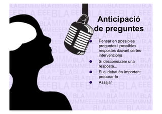Anticipació 
de preguntes 
" Pensar en possibles 
preguntes i possibles 
respostes davant certes 
intervencions 
" Si desconeixem una 
resposta... 
" Si el debat és important 
preparar-lo 
" Assajar 
 