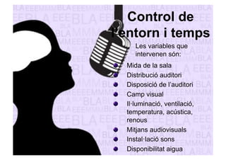 Control de 
l’entorn i temps 
Les variables que 
intervenen són: 
" Mida de la sala 
" Distribució auditori 
" Disposició de l’auditori 
" Camp visual 
" Il·luminació, ventilació, 
temperatura, acústica, 
renous 
" Mitjans audiovisuals 
" Instal·lació sons 
" Disponibilitat aigua 
 