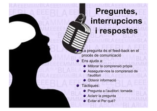Preguntes, 
interrupcions 
i respostes 
" La pregunta és el feed-back en el 
procés de comunicació 
" Ens ajuda a: 
" Millorar la comprensió pròpia 
" Assegurar-nos la comprensió de 
l’auditori 
" Obtenir informació 
" Tàctiques: 
" Pregunta a l’auditori: tornada 
" Aclarir la pregunta 
" Evitar el Per què? 
 