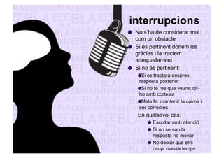 interrupcions 
" No s’ha de considerar mai 
com un obstacle 
" Si és pertinent donem les 
gràcies i la tractem 
adequadament 
" Si no és pertinent: 
" Si es tractarà desprès, 
resposta posterior 
" Si no té res que veure: dir-ho 
amb cortesia 
" Mala fe: mantenir la calma i 
ser correctes 
En qualsevol cas: 
" Escoltar amb atenció 
" Si no se sap la 
resposta no mentir 
" No deixar que ens 
ocupi massa temps 
 