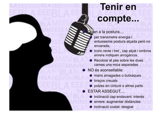 Tenir en 
compte... 
" Quan a la postura.... 
" per transmetre energia i 
entusiasme postura alçada però no 
envarada, 
" tronc recte i tret , cap alçat i ombros 
enrere indiquen arrogància. 
" Recolzar el pes sobre les dues 
cames una mica separades 
" NO és aconsellable: 
" mans amagades o butxaques 
" braços creuats 
" polzes en cinturó o altres parts 
" ESTAR ASSEGUT.... 
" inclinació cap endavant: interès 
" enrere: augmentar distàncies 
" inclinació costat: desgrat 
 