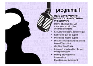 programa II 
• Mòdul 2: PREPARACIÓ I 
DESENVOLUPAMENT D’UNA 
PRESENTACIÓ 
• Definir objectius: què vull 
transmetre, a qui, quina 
informació utilitzaré 
• Estructura i disseny del contingut 
• Elaboració guió de suport 
• Preparació mitjans suport 
• Inici presentació: captació atenció 
i creació bon clima 
• Conèixer l’audiència 
• Interacció amb l’auditori, foment 
de la participació 
• Maneig de preguntes i 
interrupcions 
• Estratègies de tancament 
 
