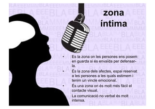 zona 
íntima 
• Es la zona on les persones ens posem 
en guarda si és envaïda per defensar-la. 
• És la zona dels afectes, espai reservat 
a les persones a les quals estimem i 
tenim un vincle emocional. 
• És una zona on és molt més fàcil el 
contacte visual. 
• La comunicació no verbal és molt 
intensa. 
 