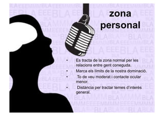 zona 
personal 
• Es tracta de la zona normal per les 
relacions entre gent coneguda. 
• Marca els límits de la nostra dominació. 
• To de veu moderat i contacte ocular 
menor. 
• Distància per tractar temes d’interès 
general. 
 