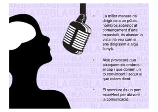 • La millor manera de 
dirigir-se a un públic 
nombrós,sobretot al 
començament d’una 
exposició, és aixecar la 
vista i la veu com si 
ens dirigíssim a algú 
llunyà. 
• Això provocarà que 
aixequem els ombros i 
el cap i que donem un 
to convincent i segur al 
que estem dient. 
• El somriure és un pont 
excel•lent per afavorir 
la comunicació. 
 