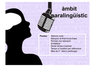 àmbit 
paralingüístic 
Pauses Silencis curts 
Marquen el final d’una frase 
Permet una relaxació 
Emfatitzar 
Donar temps a pensar 
Temps a l’auditori per reflexionar 
Més de 3 “ silenci perllongat 
 