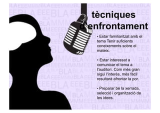 tècniques 
d’enfrontament 
• Estar familiaritzat amb el 
tema Tenir suficients 
coneixements sobre el 
mateix. 
• Estar interessat a 
comunicar el tema a 
l'auditori. Com més gran 
sigui l'interès, més fàcil 
resultarà afrontar la por. 
• Preparar bé la xerrada, 
selecció i organització de 
les idees. 
 