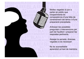 Moltes vegades la por a 
parlar en públic que 
s'experimenta és 
conseqüència d'una falta de 
coneixement del tema o d'una 
preparació precipitada. 
Anticipar les possibles 
preguntes o intervencions per 
part de l'auditori i preparar les 
respostes pertinents. 
Assajar la xerrada, diverses 
vegades si és necessari 
No és aconsellable 
aprendre's el text de memòria 
 