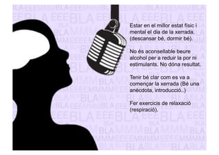 Estar en el millor estat físic i 
mental el dia de la xerrada. 
(descansar bé, dormir bé). 
No és aconsellable beure 
alcohol per a reduir la por ni 
estimulants. No dóna resultat. 
Tenir bé clar com es va a 
començar la xerrada (Bé una 
anècdota, introducció..) 
Fer exercicis de relaxació 
(respiració). 
 