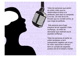 Totes les persones que parlen 
en públic volen que es 
desenvolupi el tema a la 
perfecció, però això no comporta 
a no-res, val més fer-lo bé . 
Encara que es cometin errors, ja 
que ningú és perfecte. 
Tota persona que s'hagi 
preparat bé de vegades li falta 
confiança, i el millor és 
demostrar que realment es té 
aquesta confiança . 
Totes les persones al parlar en 
públic tendeixen a tenir 
pensaments negatius per la por, 
és millor reaccionar a temps i 
tenir en compte els aspectes 
positius de tot el treball a tractar. 
 