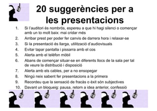 20 suggerències per a 
les presentacions 
1. Si l’auditori és nombrós, espereu a que hi hagi silenci o començar 
amb un to molt baix: mai cridar més 
2. Arribar prest per poder fer canvis de darrera hora i relaxar-se 
3. Si la presentació és llarga, utilització d’audiovisuals 
4. Evitar tapar pantalla i pissarra amb el cos 
5. Alerta amb el telèfon mòbil 
6. Abans de començar situar-se en diferents llocs de la sala per tal 
de veure la distribució i disposició 
7. Alerta amb els cables, per a no ensopegar 
8. Ningú neix sabent fer presentacions a la primera 
9. Recordeu que la sensació de fracàs o èxit són subjectives 
10. Davant un bloqueig: pausa, retorn a idea anterior, confessió 
 