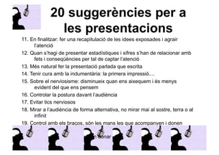 20 suggerències per a 
les presentacions 
11. En finalitzar: fer una recapitulació de les idees exposades i agrair 
l’atenció 
12. Quan s’hagi de presentar estadístiques i xifres s’han de relacionar amb 
fets i conseqüències per tal de captar l’atenció 
13. Més natural fer la presentació parlada que escrita 
14. Tenir cura amb la indumentària: la primera impressió.... 
15. Sobre el nerviosisme: disminueix quan ens aixequem i és menys 
evident del que ens pensem 
16. Controlar la postura davant l’audiència 
17. Evitar tics nerviosos 
18. Mirar a l’audiència de forma alternativa, no mirar mai al sostre, terra o al 
infinit 
19. Control amb els braços, són les mans les que acompanyen i donen 
suport 
20. Si és possible, que us puguin donar feed-back (company o persona de 
confiança) 
 