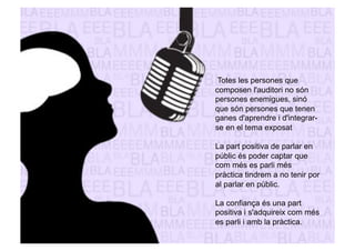 Totes les persones que 
composen l'auditori no són 
persones enemigues, sinó 
que són persones que tenen 
ganes d'aprendre i d'integrar-se 
en el tema exposat 
La part positiva de parlar en 
públic és poder captar que 
com més es parli més 
pràctica tindrem a no tenir por 
al parlar en públic. 
La confiança és una part 
positiva i s'adquireix com més 
es parli i amb la pràctica. 
 