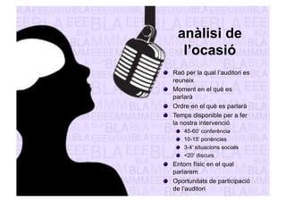 anàlisi de 
l’ocasió 
" Raó per la qual l’auditori es 
reuneix 
" Moment en el què es 
parlarà 
" Ordre en el què es parlarà 
" Temps disponible per a fer 
la nostra intervenció 
" 45-60’ conferència 
" 10-15’ ponències 
" 3-4’ situacions socials 
" <20’ discurs 
" Entorn físic en el qual 
parlarem 
" Oportunitats de participació 
de l’auditori 
 
