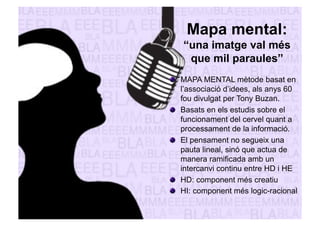 Mapa mental: 
“una imatge val més 
que mil paraules” 
" MAPA MENTAL mètode basat en 
l’associació d’idees, als anys 60 
fou divulgat per Tony Buzan. 
" Basats en els estudis sobre el 
funcionament del cervel quant a 
processament de la informació. 
" El pensament no segueix una 
pauta lineal, sinó que actua de 
manera ramificada amb un 
intercanvi continu entre HD i HE 
" HD: component més creatiu 
" HI: component més logic-racional 
 