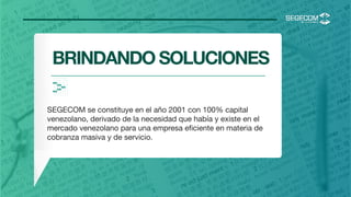 <
BRINDANDO SOLUCIONES
SEGECOM se constituye en el año 2001 con 100% capital
venezolano, derivado de la necesidad que había y existe en el
mercado venezolano para una empresa eﬁciente en materia de
cobranza masiva y de servicio.

 