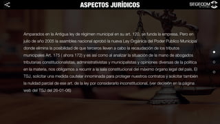 Amparados en la Antigua ley de régimen municipal en su art. 120, se funda la empresa. Pero en
julio de año 2005 la asamblea nacional aprobó la nueva Ley Orgánica del Poder Publico Municipal
donde elimina la posibilidad de que terceros lleven a cabo la recaudación de los tributos
municipales Art. 175 ( ahora 172) y es así como al analizar la situación de la mano de abogados
tributarias constitucionalistas, administrativistas y municipalistas y opiniones diversas de la política
en la materia, nos obligamos a recurrir a la sala constitucional del máximo órgano legal del país, El
TSJ, solicitar una medida cautelar innominada para proteger nuestros contratos y solicitar también
la nulidad parcial de ese art. de la ley por considerarlo inconstitucional, (ver decisión en la página
web del TSJ del 26-01-06)
ASPECTOS JURÍDICOS<
 
