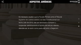 Es necesario resaltar que la Fiscalía Primera ante el Tribunal
Supremo de Justicia solicitó a la Sala Constitucional con
fecha Julio de 2010, dar por terminado el amparo y
suspender deﬁnitivamente el aparte del artículo referido,
dándole así, la razón como parte del juicio a Segecom. 
ASPECTOS JURÍDICOS<
 