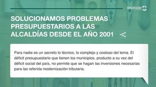 SOLUCIONAMOS PROBLEMAS
PRESUPUESTARIOS A LAS
ALCALDÍAS DESDE EL AÑO 2001
Para nadie es un secreto lo técnico, lo complejo y costoso del tema. El
déﬁcit presupuestario que tienen los municipios, producto a su vez del
déﬁcit social del país, no permite que se hagan las inversiones necesarias
para las referida modernización tributaria.
<
 