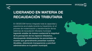 <
LIDERANDO EN MATERIA DE
RECAUDACIÓN TRIBUTARIA
En SEGECOM hemos integrado toda la capacidad y
experiencia acumulada durante su trayectoria, en el
proceso de modernización y transformación de los
sistemas de recaudación tributaria municipal,
logrando ampliar de manera sustancial la magnitud
de la percepción de los ingresos tributarios,
disminuyendo drásticamente los porcentajes de
evasión que generalmente presentan nuestras
Alcaldías, obteniendo transparencia y pulcritud
administrativa en la gestión municipal.
 