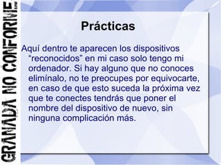 Prácticas
Aquí dentro te aparecen los dispositivos
 “reconocidos” en mi caso solo tengo mi
 ordenador. Si hay alguno que no conoces
 elimínalo, no te preocupes por equivocarte,
 en caso de que esto suceda la próxima vez
 que te conectes tendrás que poner el
 nombre del dispositivo de nuevo, sin
 ninguna complicación más.
 