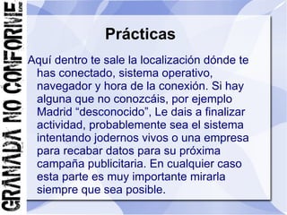 Prácticas
Aquí dentro te sale la localización dónde te
 has conectado, sistema operativo,
 navegador y hora de la conexión. Si hay
 alguna que no conozcáis, por ejemplo
 Madrid “desconocido”, Le dais a finalizar
 actividad, probablemente sea el sistema
 intentando jodernos vivos o una empresa
 para recabar datos para su próxima
 campaña publicitaria. En cualquier caso
 esta parte es muy importante mirarla
 siempre que sea posible.
 