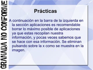 Prácticas
A continuación en la barra de la izquierda en
 la sección aplicaciones es recomendable
 borrar lo máximo posible de aplicaciones
 ya que estas recopilan nuestra
 información, y pocas veces sabemos que
 se hace con esa información. Se eliminan
 pulsando sobre la x como se muestra en la
 imagen.
 