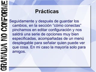 Prácticas
Seguidamente y después de guardar los
 cambios, en la sección “cómo conectas”
 pinchamos en editar configuración y nos
 saldrá una serie de opciones muy bien
 especificadas, acompañadas de un menú
 desplegable para señalar quien puede ver
 que cosa. En mi caso la mayoría solo para
 amigos.
 
