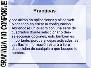 Prácticas
y por último en aplicaciones y sitios web
  pinchando en editar la configuración.
  Abriéndose un cuadro con una serie de
  cuadrados donde seleccionar o des-
  seleccionar opciones, esto también es
  importante, porque si dejas activadas las
  casillas la información estará a libre
  disposición de cualquiera que busque tu
  nombre.
 