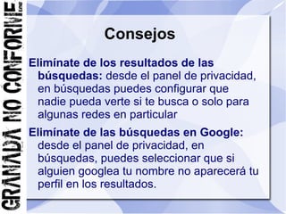 Consejos
Elimínate de los resultados de las
 búsquedas: desde el panel de privacidad,
 en búsquedas puedes configurar que
 nadie pueda verte si te busca o solo para
 algunas redes en particular
Elimínate de las búsquedas en Google:
 desde el panel de privacidad, en
 búsquedas, puedes seleccionar que si
 alguien googlea tu nombre no aparecerá tu
 perfil en los resultados.
 