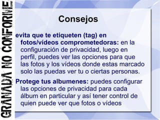 Consejos
evita que te etiqueten (tag) en
 fotos/vídeos comprometedoras: en la
 configuración de privacidad, luego en
 perfil, puedes ver las opciones para que
 las fotos y los vídeos donde estas marcado
 solo las puedas ver tu o ciertas personas.
Protege tus albumenes: puedes configurar
 las opciones de privacidad para cada
 álbum en particular y así tener control de
 quien puede ver que fotos o vídeos
 