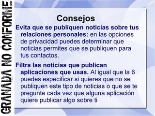 Consejos
Evita que se publiquen noticias sobre tus
 relaciones personales: en las opciones
 de privacidad puedes determinar que
 noticias permites que se publiquen para
 tus contactos.
Filtra las noticias que publican
  aplicaciones que usas. Al igual que la 6
  puedes especificar si quieres que no se
  publiquen este tipo de noticias o que se te
  pregunte cada vez que alguna aplicación
  quiere publicar algo sobre ti
 