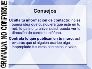 Consejos
Oculta tu información de contacto: no es
 buena idea que cualquiera que esté en tu
 red, tu país o tu universidad, pueda ver tu
 dirección de correo o teléfono.
Controla lo que publican en tu muro: así
 evitarás que si alguien escribe algo
 inapropiado tus otros contactos lo vean.
 