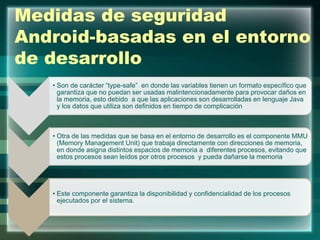 Medidas de seguridad
Android-basadas en el entorno
de desarrollo
• Son de carácter “type-safe” en donde las variables tienen un formato específico que
garantiza que no puedan ser usadas malintencionadamente para provocar daños en
la memoria, esto debido a que las aplicaciones son desarrolladas en lenguaje Java
y los datos que utiliza son definidos en tiempo de complicación
• Otra de las medidas que se basa en el entorno de desarrollo es el componente MMU
(Memory Management Unit) que trabaja directamente con direcciones de memoria,
en donde asigna distintos espacios de memoria a diferentes procesos, evitando que
estos procesos sean leídos por otros procesos y pueda dañarse la memoria
• Este componente garantiza la disponibilidad y confidencialidad de los procesos
ejecutados por el sistema.
 