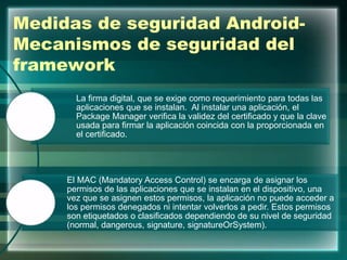 Medidas de seguridad Android-
Mecanismos de seguridad del
framework
La firma digital, que se exige como requerimiento para todas las
aplicaciones que se instalan. Al instalar una aplicación, el
Package Manager verifica la validez del certificado y que la clave
usada para firmar la aplicación coincida con la proporcionada en
el certificado.
El MAC (Mandatory Access Control) se encarga de asignar los
permisos de las aplicaciones que se instalan en el dispositivo, una
vez que se asignen estos permisos, la aplicación no puede acceder a
los permisos denegados ni intentar volverlos a pedir. Estos permisos
son etiquetados o clasificados dependiendo de su nivel de seguridad
(normal, dangerous, signature, signatureOrSystem).
 