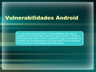 Vulnerabilidades Android
A continuación se presentan 9 vulnerabilidades del sistema
operativo Android de mayor afectación entre el 2011 y el 2015,
clasificadas de mayor a menor puntuación según el estándar de
nombres de vulnerabilidades de la seguridad de la información
CVE (Common Vulnerabilities and Exposures).
 