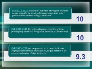 CVE-2015-1474- Atacantes obtienen privilegios o causan
una denegación de servicio (corrupción de memoria )
provocando un número de gran tamaño.
CVE-2011-2344 Permite a atacantes remotos obtener
privilegios y acceder a fotografías privadas y álbumes web
CVE-2013-4787 No comprueba correctamente firmas
criptográficas para las aplicaciones , lo que permite a los
atacantes ejecutar código arbitrario
 