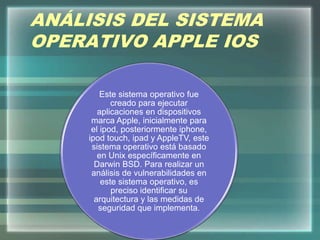 ANÁLISIS DEL SISTEMA
OPERATIVO APPLE IOS
Este sistema operativo fue
creado para ejecutar
aplicaciones en dispositivos
marca Apple, inicialmente para
el ipod, posteriormente iphone,
ipod touch, ipad y AppleTV, este
sistema operativo está basado
en Unix específicamente en
Darwin BSD. Para realizar un
análisis de vulnerabilidades en
este sistema operativo, es
preciso identificar su
arquitectura y las medidas de
seguridad que implementa.
 