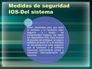 Medidas de seguridad
IOS-Del sistema
Están diseñadas para que tanto
el software y el hardware sean
seguros a través de
componentes básicos de todos
los dispositivos IOS. Esto incluye
el proceso de arranque, el seguro
enclave, el touch ID y el software
de actualizaciones para asegurar
que el hardware y el software
funcionan óptimamente juntos y
utilizando adecuadamente los
recursos.
 