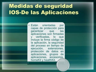 Medidas de seguridad
IOS-De las Aplicaciones
• Están orientadas por
capas de protección para
garantizar que las
aplicaciones son firmadas
y verificadas, lo que
incluye la firma código de
la aplicación, la seguridad
del proceso en tiempo de
ejecución, extensiones,
protección de datos en
aplicaciones, grupos de
aplicaciones, accesorios,
homeKit y healthKit.
 