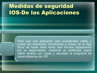 Medidas de seguridad
IOS-De las Aplicaciones
Para que una aplicación sea considerada válida y
pueda ser distribuida oficialmente a través de la App
Store de Apple debe haber sido firmada digitalmente
por su desarrollador, mediante un certificado digital
válido emitido por Apple y asociado al programa de
desarrolladores de iOS
 
