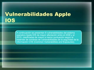 Vulnerabilidades Apple
IOS
A continuación se presentan 9 vulnerabilidades del sistema
operativo Apple IOS de mayor afectación entre el 2008 y el
2015, clasificadas de mayor a menor puntuación según el
estándar de nombres de vulnerabilidades de la seguridad de la
información CVE (Common Vulnerabilities and Exposures).
 