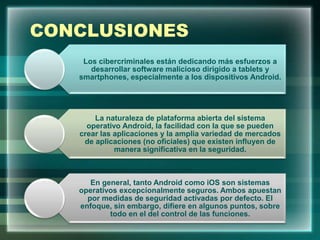 CONCLUSIONES
Los cibercriminales están dedicando más esfuerzos a
desarrollar software malicioso dirigido a tablets y
smartphones, especialmente a los dispositivos Android.
La naturaleza de plataforma abierta del sistema
operativo Android, la facilidad con la que se pueden
crear las aplicaciones y la amplia variedad de mercados
de aplicaciones (no oficiales) que existen influyen de
manera significativa en la seguridad.
En general, tanto Android como iOS son sistemas
operativos excepcionalmente seguros. Ambos apuestan
por medidas de seguridad activadas por defecto. El
enfoque, sin embargo, difiere en algunos puntos, sobre
todo en el del control de las funciones.
 