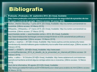 Bibliografía
[1] Poderpda, «Poderpda,» 26 septiembre 2012. [En línea]. Available:
http://www.poderpda.com/plataformas/android/analisis-de-seguridad-de-symantec-de-ios-
de-apple-y-android-de-google/. [Último acceso: 23 zomar 2015].
[2] Norton, «Norton Security,» 1 junio 2014. [En línea]. Available: http://co.norton.com/android-vs-
ios/article. [Último acceso: 02 Marzo 2015].
[3] Wikipedia, «Wikipedia,» 27 marzo 2015. [En línea]. Available: http://co.norton.com/android-vs-
ios/article. [Último acceso: 27 Marzo 2015].
[4] searchesdata center, « searchesdata center,» 2014. [En línea]. Available:
http://searchdatacenter.techtarget.com/es/consejo/Android-vs-iOS-caracteristicas-politicas-y-
controles-de-seguridad. [Último acceso: 15 Marzo 2015].
[5] sophos, « sophos » 2012[En línea]. Available: http://www.sophos.com/es-es/security-news-
trends/security-trends/malware-goes-mobile/why-ios-is-safer-than-android.aspx. [Último acceso: 24
Febrero 2015].
[6] ESSET, « ESSET» 2014[En línea]. Available: http://www.eset-
la.com/pdf/tendencias_2014_el_desafio_de_la_privacidad_en_internet.pdf [Último acceso: 24
Febrero 2015].
[7] xatka, « xatka » 16 Octubre 2014[En línea]. Available: http://www.xatakamovil.com/sistemas-
operativos/mantiene-android-alguna-ventaja-sobre-ios-o-viceversa. [Último acceso: 12 Marzo
2015].
[8] Gurú de la informatica, 06 agosto 2014 [En línea]. Available:
http://www.gurudelainformatica.es/2014/08/distribucion-ideal-para-analisis-de.html [Último acceso:
26 Marzo 2015].
 