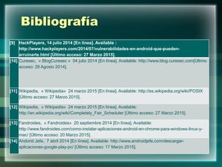 Bibliografía
[9] HackPlayers, 14 julio 2014 [En línea]. Available :
http://www.hackplayers.com/2014/07/vulnerabilidades-en-android-que-pueden-
arruinarte.html [Último acceso: 27 Marzo 2015].
[10] Curesec, « BlogCuresec » 04 julio 2014 [En línea]. Available: http://www.blog.curesec.com[Último
acceso: 28 Agosto 2014].
[11] Wikipedia, « Wikipedia» 24 marzo 2015 [En línea]. Available: http://es.wikipedia.org/wiki/POSIX
[Último acceso: 27 Marzo 2015].
[12] Wikipedia, « Wikipedia» 24 marzo 2015 [En línea]. Available:
http://en.wikipedia.org/wiki/Completely_Fair_Scheduler [Último acceso: 27 Marzo 2015].
[13] Fandroides, « Fandroides» 20 septiembre 2014 [En línea]. Available:
http://www.fandroides.com/como-instalar-aplicaciones-android-en-chrome-para-windows-linux-y-
mac/ [Último acceso: 20 Marzo 2015].
[14] Andorid Jefe, 7 abril 2014 [En línea]. Available: http://www.androidjefe.com/descargar-
aplicaciones-google-play-pc/ [Último acceso: 17 Marzo 2015].
 