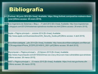 Bibliografía
[21] Fortinet, 09 junio 2014 [En línea]. Available: https://blog.fortinet.com/post/ios-malware-does-
exist [Último acceso: 28 enero 2015].
[22] Eve Ingeniería de Sistemas « Blog » ,11 abril 2012 [En línea]. Available: http://eve-ingsistemas-
u.blogspot.com/2012/04/sistemas-operativos-moviles-ios.html [Último acceso: 28 enero 2015].
[23] Apple « Página principal » ,octubre 2014 [En línea]. Available:
http://www.apple.com/business/docs/iOS_Security_Guide.pdf [Último acceso: 4 abril 2015].
[24] Elconfidencialdigital , julio 2014 [En línea]. Available: http://www.elconfidencialdigital.com/Manual-
CCN-seguridad-iPhone_ECDFIL20140910_0001.pdf [Último acceso: 06 abril 2015].
[25] Mycomputer « Página principal » ,23 febrero 2015 [En línea]. Available:
http://www.muycomputer.com/2015/02/23/mac-os-x-ios-y-linux-son-mas-vulnerables-que-windows
[Último acceso: 26 marzo 2015].
[26] NIST « Página principal » ,12 marzo 2015 [En línea]. Available: https://nvd.nist.gov/home.cfm
[Último acceso: 26 marzo 2015].
 