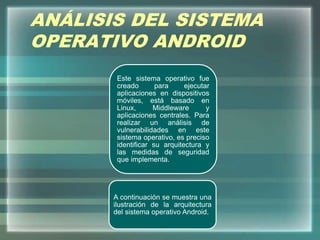 ANÁLISIS DEL SISTEMA
OPERATIVO ANDROID
Este sistema operativo fue
creado para ejecutar
aplicaciones en dispositivos
móviles, está basado en
Linux, Middleware y
aplicaciones centrales. Para
realizar un análisis de
vulnerabilidades en este
sistema operativo, es preciso
identificar su arquitectura y
las medidas de seguridad
que implementa.
A continuación se muestra una
ilustración de la arquitectura
del sistema operativo Android.
 