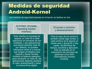 Medidas de seguridad
Android-Kernel
Esta interfaz se encarga de
asignar un User ID a cada
aplicación al momento de ser
instalada, y las aplicaciones
que tienen distintos User ID
por defecto, no pueden
interactuar entre sí a menos
que tengan privilegios para
hacerlo y tienen acceso
limitado al sistema operativo,
para compartir un User ID, las
aplicaciones deberán declarar
el valor sharedUserID y tener
la misma firma digital.
Para el caso de los archivos
también existe algo similar, a
cada archivo se le asocia un
owner-user y group-ID y tres
tuplas de permisos de
lectura, escritura y ejecución.
Esto es basado en el
mecanismo de permisos de
sistemas Linux DAC
(Discretionary Access
Control).
Las medidas de seguridad basadas en el kernel, se tipifican en dos
El POSIX: (Portable
Operating System
Interface)
El acceso a archivos
y almacenamiento
 