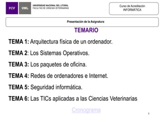 Presentación de la Asignatura
UNIVERSIDAD NACIONAL DEL LITORAL
FACULTAD DE CIENCIAS VETERINARIAS
Curso de Acreditación
INFORMÁTICA
TEMARIO
TEMA 1: Arquitectura física de un ordenador.
TEMA 2: Los Sistemas Operativos.
TEMA 3: Los paquetes de oficina.
TEMA 4: Redes de ordenadores e Internet.
TEMA 5: Seguridad informática.
TEMA 6: Las TICs aplicadas a las Ciencias Veterinarias
Cronograma 5
 