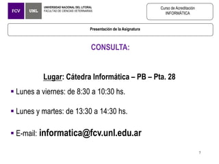 CONSULTA:
Lugar: Cátedra Informática – PB – Pta. 28
 Lunes a viernes: de 8:30 a 10:30 hs.
 Lunes y martes: de 13:30 a 14:30 hs.
 E-mail: informatica@fcv.unl.edu.ar
Presentación de la Asignatura
UNIVERSIDAD NACIONAL DEL LITORAL
FACULTAD DE CIENCIAS VETERINARIAS
Curso de Acreditación
INFORMÁTICA
7
 